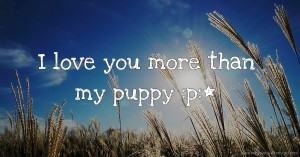I love you more than my puppy :p:*
