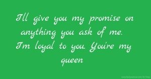 I'll give you my promise on anything you ask of me. I'm loyal to you. You're my queen.