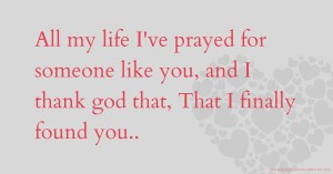 All my life I've prayed for someone like you, and I thank god that, That I finally found you..