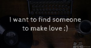 I want to find someone to make love ;)