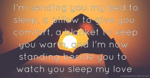 I'm sending you my bed to sleep, a pillow to give you comfort, a blanket to keep you warm, and I'm now standing beside you to watch you sleep my love.