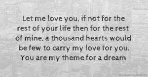 Let me love you, if not for the rest of your life then for the rest of mine, a thousand hearts would be few to carry my love for you. You are my theme for a dream.