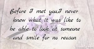 Before I met you,I never knew what it was like to be able to look at someone and smile for no reason