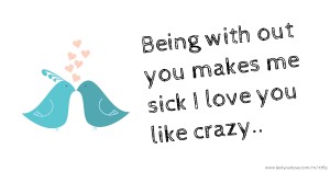 Being with out you makes me sick I love you like crazy..