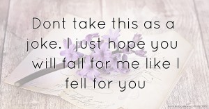 Dont take this as a joke. I just hope you will fall for me like I fell for you.