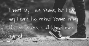 I won't say I love Yeame, but I can say I can't live without Yeame in my life. You Yeame, is all I have ever wanted.