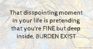 That disspointing moment in your life is pretending that you're FINE but deep inside, BURDEN EXIST.