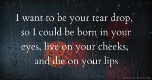 I want to be your tear drop, so I could be born in your eyes, live on your cheeks, and die on your lips.
