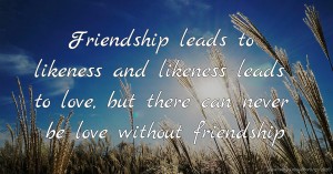 Friendship leads to likeness and likeness leads to love, but there can never be love without friendship.
