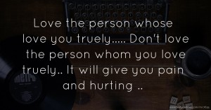 Love the person whose love you truely..... Don't love the person whom you love truely.. It will give you pain and hurting ..