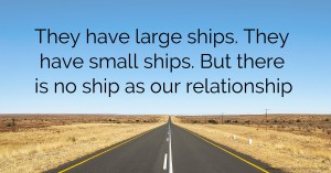They have large ships. They have small ships. But there is no ship as our relationship.