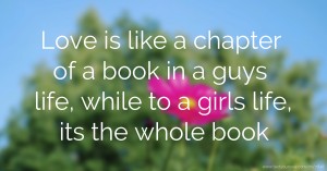 Love is like a chapter of a book in a guys life, while to a girls life, its the whole book.