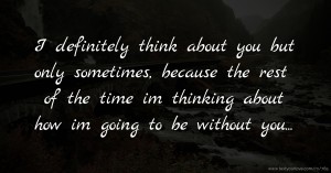 I definitely think about you but only sometimes, because the rest of the time im thinking about how im going to be without you...