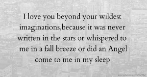 I love you beyond your wildest imaginations,because it was never written in the stars or whispered to me in a fall breeze or did an Angel come to me in my sleep