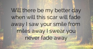 Will there be my better day when will this scar will fade away I saw your smile from miles away I swear you never fade away