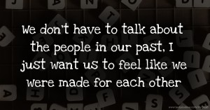 We don't have to talk about the people in our past, I just want us to feel like we were made for each other.