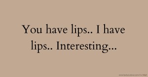 You have lips.. I have lips.. Interesting...