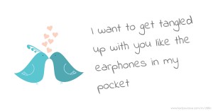 I want to get tangled up with you like the earphones in my pocket.