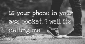 Is your phone in your ass pocket..? well its calling me