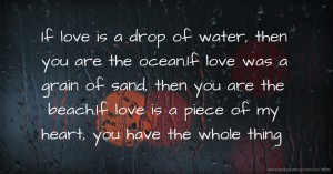 If love is a drop of water, then you are the ocean.If love was a grain of sand, then you are the beach.If love is a piece of my heart, you have the whole thing.