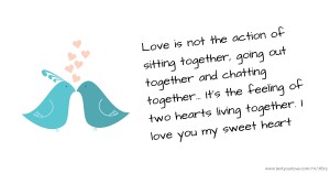 Love is not the action of sitting together, going out together and chatting together...   It's the feeling of two hearts living together. I love you my sweet heart.