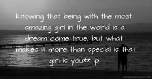 knowing that being with the most amazing girl in the world is a dream come true, but what makes it  more than special is that  girl is you** :p