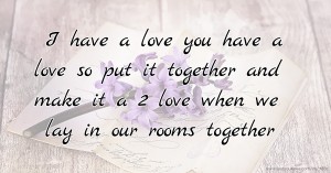 I have a love you have a love so put it together and make it a 2 love when we lay in our rooms together.