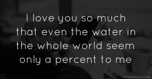 I love you so much that even the water in the whole world seem only a percent to me