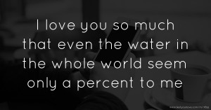 I love you so much that even the water in the whole world seem only a percent to me