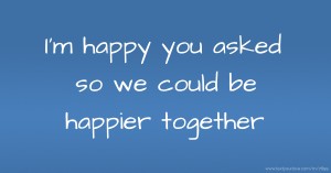 I'm happy you asked so we could be happier together