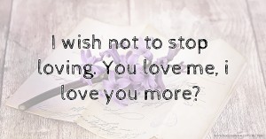 I wish not to stop loving. You love me, i love you more?