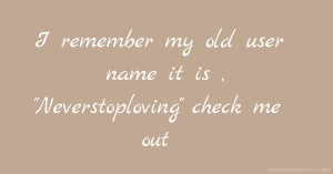 I remember my old user name it is , Neverstoploving check me out