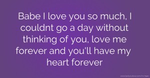 Babe I love you so much, I couldnt go a day without thinking of you, love me forever and you'll have my heart forever.