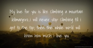 My love for you is like climbing a mountain kilimanjero...i will never stop climbing till i get to the top, then the whole world will know how much i love you