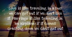 Love is like traveling in a bus: we can get out if we don't like it. Marriage is like traveling in an airplane: if it comes crashing down we can't get out.