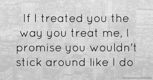 If I treated you the way you treat me, I promise you wouldn't stick around like I do.