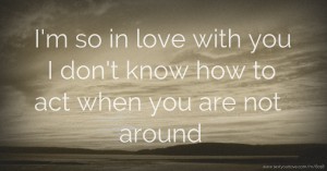 I'm so in love with you I don't know how to act when you are not around.