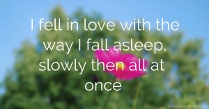 I fell in love with the way I fall asleep, slowly then all at once
