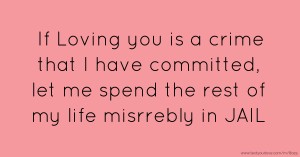 If Loving you is a crime that I have committed, let me spend the rest of my life misrrebly in JAIL.