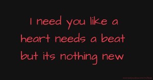 I need you like a heart needs a beat but its nothing new.