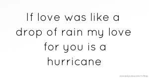 If love was like a drop of rain my love for you is a hurricane