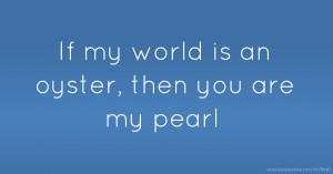 If my world is an oyster, then you are my pearl.