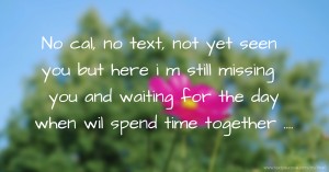 No cal, no text, not yet seen you but here i m still missing you and waiting for the day when wil spend time together ....