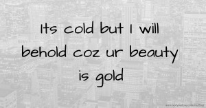 Its cold but I will behold coz ur beauty is gold.