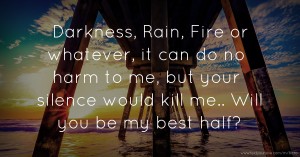 Darkness, Rain, Fire or whatever, it can do no harm to me, but your silence would kill me.. Will you be my best half?