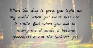 When the day is grey, you light up my world. when you want kiss me I smile. But when you ask to marry me I smile & become speechless & am the luckiest girl.