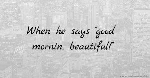 When he says good mornin, beautiful!