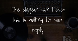 The biggest pain I ever had is waiting for your reply