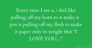 Every time I see u, i feel like pulling off my born to n make it pen n pulling off my flesh to make it paper only to wright that I LOVE YOU...