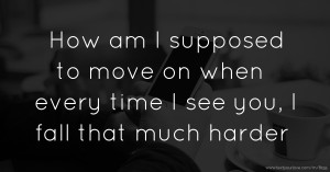 How am I supposed to move on when every time I see you, I fall that much harder.